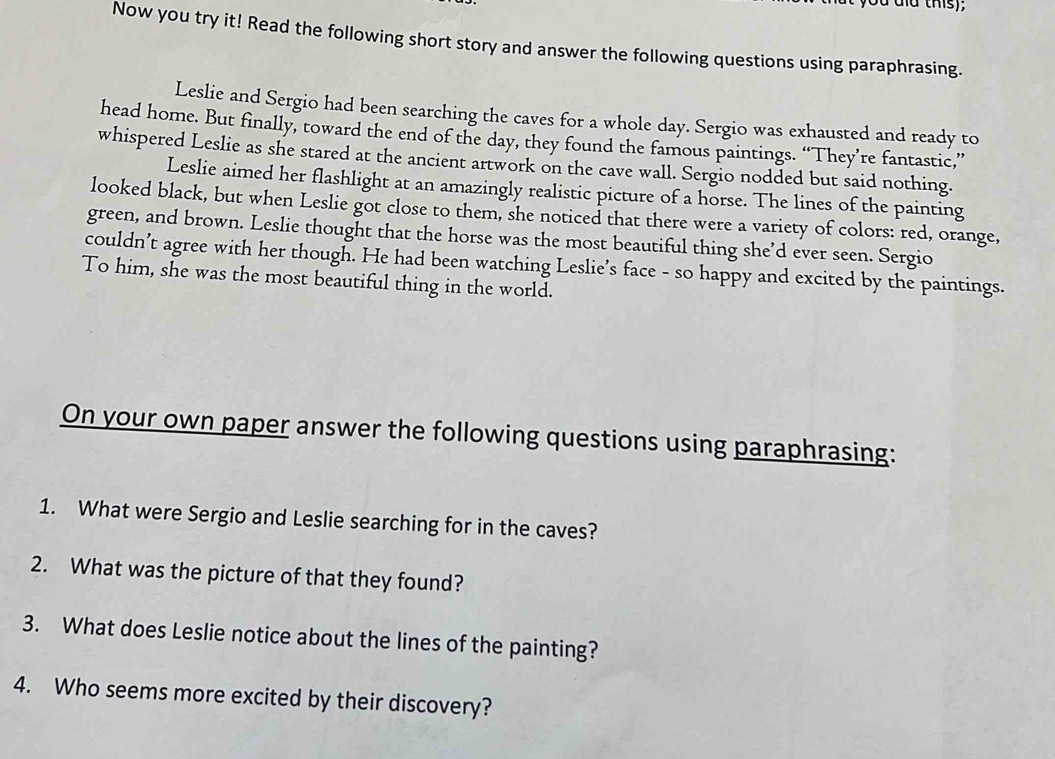 ou dĩa this); 
Now you try it! Read the following short story and answer the following questions using paraphrasing. 
Leslie and Sergio had been searching the caves for a whole day. Sergio was exhausted and ready to 
head home. But finally, toward the end of the day, they found the famous paintings. “They’re fantastic,” 
whispered Leslie as she stared at the ancient artwork on the cave wall. Sergio nodded but said nothing. 
Leslie aimed her flashlight at an amazingly realistic picture of a horse. The lines of the painting 
looked black, but when Leslie got close to them, she noticed that there were a variety of colors: red, orange, 
green, and brown. Leslie thought that the horse was the most beautiful thing she’d ever seen. Sergio 
couldn’t agree with her though. He had been watching Leslie’s face - so happy and excited by the paintings. 
To him, she was the most beautiful thing in the world. 
On your own paper answer the following questions using paraphrasing: 
1. What were Sergio and Leslie searching for in the caves? 
2. What was the picture of that they found? 
3. What does Leslie notice about the lines of the painting? 
4. Who seems more excited by their discovery?