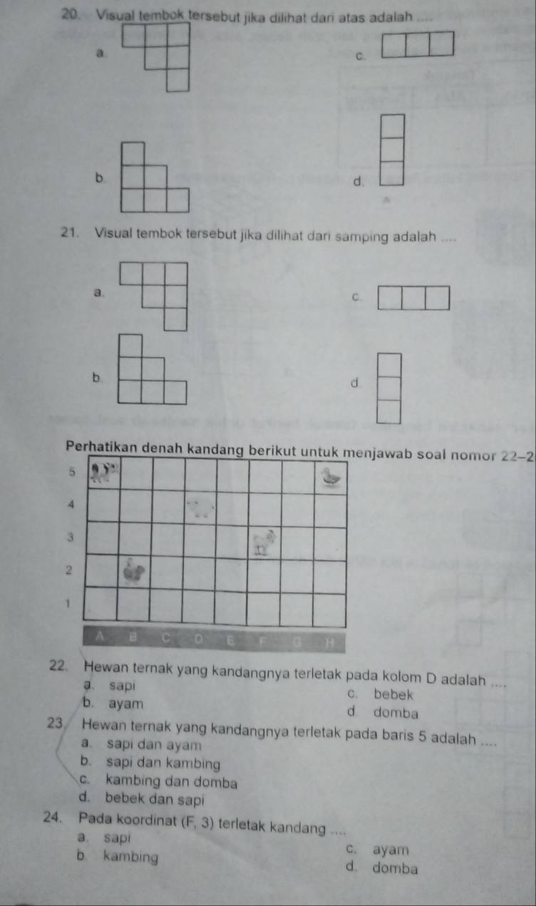 Visual tembok tersebut jika dilihat dari atas adalah ....
a
C.
b.
d.
21. Visual tembok tersebut jika dilihat dari samping adalah ....
a.
C.
b
d.
Perhatikan denah kandang berikjawab soal nomor 22-2
22. Hewan ternak yang kandangnya terletak pada kolom D adalah ....
a sapi c. bebek
b. ayam d domba
23 Hewan ternak yang kandangnya terletak pada baris 5 adalah ....
a. sapi dan ayam
b. sapi dan kambing
c. kambing dan domba
d. bebek dan sapi
24. Pada koordinat (F,3) terletak kandang ....
a. sapi c. ayam
b kambing d domba