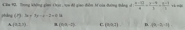 Trong không gian Oxyz , tọa độ giao điểm M của đường thẳng đ :  (x-12)/4 = (y-9)/3 = (z-1)/1  và mặt
phẳng (P): 3x+5y-z-2=0 là
A. (0;2;3). B. (0;0;-2). C. (0;0;2). D. (0;-2;-3).