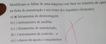 Identificam-se falhas de uma máquina com base no relatório do oper
na ficha de manutenção e nos testes dos seguintes elementos:
a) (x) ferramentas de desmontagem;
b) ( ) instrumentos de medida;
c) ( ) ferramentas de manutenção;
d) ( ) instrumentos de controle;
c) ( ) chaves de aperto e torquímetros.