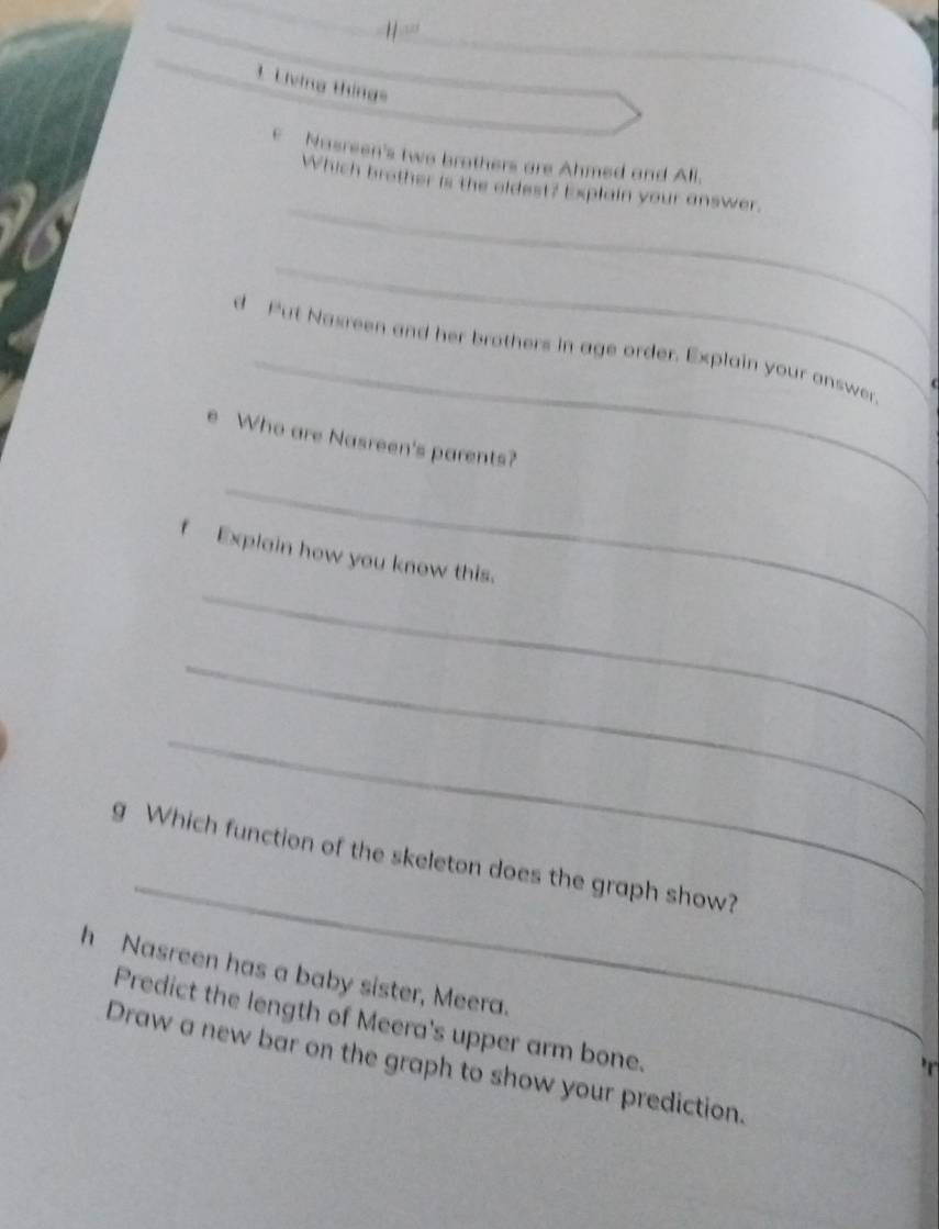 Living tháng= 
E Nasreen's two brothers are Ahmed and Ali. 
_ 
Which brother is the oldest? Explain your answer. 
_ 
_ 
d Put Nasreen and her brothers in age order. Explain your answer. 
( 
e Who are Nasreen's parents? 
_ 
_ 
f Explain how you know this. 
_ 
_ 
_ 
g Which function of the skeleton does the graph show? 
h Nasreen has a baby sister, Meera. 
Predict the length of Meera's upper arm bone. 
Draw a new bar on the graph to show your prediction.