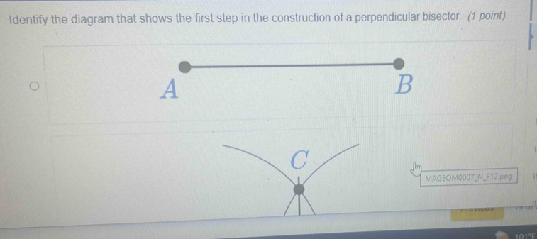 Identify the diagram that shows the first step in the construction of a perpendicular bisector. (1 point) 
MAGEOM0007_N_F12.png 
101°F