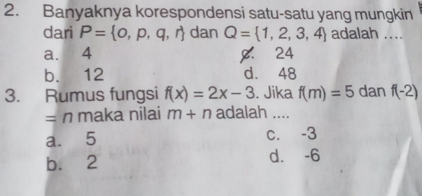 Banyaknya korespondensi satu-satu yang mungkin
dari P= o,p,q,r dan Q= 1,2,3,4 adalah ....
a. 4 . 24
b. 12 d. 48
3. Rumus fungsi f(x)=2x-3. Jika f(m)=5 dan f(-2)
= n maka nilai m+n adalah ....
a. 5 c. -3
b. 2 d. -6