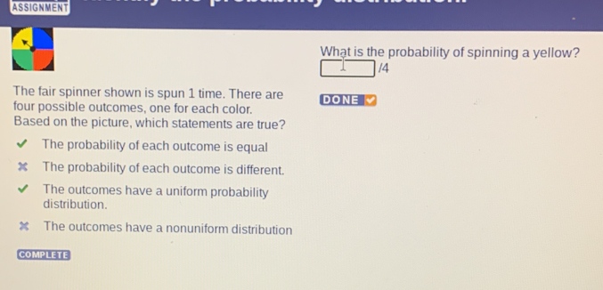 ASSIGNMENT
What is the probability of spinning a yellow?
/4
The fair spinner shown is spun 1 time. There are DONE
four possible outcomes, one for each color.
Based on the picture, which statements are true?
The probability of each outcome is equal
The probability of each outcome is different.
The outcomes have a uniform probability
distribution.
The outcomes have a nonuniform distribution
COMPLETE