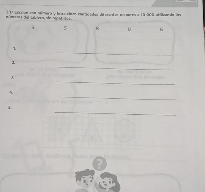 3.17 Escribe con número y letra cinco cantidades diferentes menores a 10 000 utilizando los 
números del tablero, sin repetirlos.
3 5 8 0 6
_ 
1. 
_ 
2. 
_ 
_ 
3. 
_ 
4. 
_ 
5. 
a