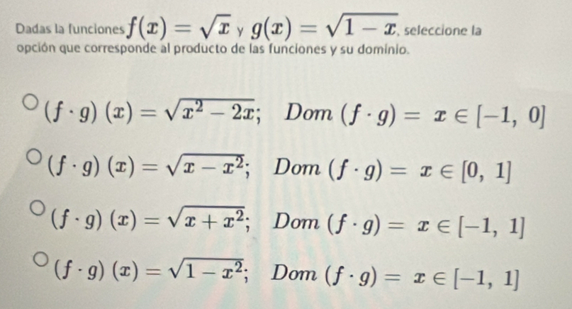 Dadas la funciones f(x)=sqrt(x) y g(x)=sqrt(1-x) , seleccione la
opción que corresponde al producto de las funciones y su dominio.
(f· g)(x)=sqrt(x^2-2x); Dom (f· g)=x∈ [-1,0]
(f· g)(x)=sqrt(x-x^2); Dom (f· g)=x∈ [0,1]
(f· g)(x)=sqrt(x+x^2); Dom (f· g)=x∈ [-1,1]
(f· g)(x)=sqrt(1-x^2); Dom (f· g)=x∈ [-1,1]