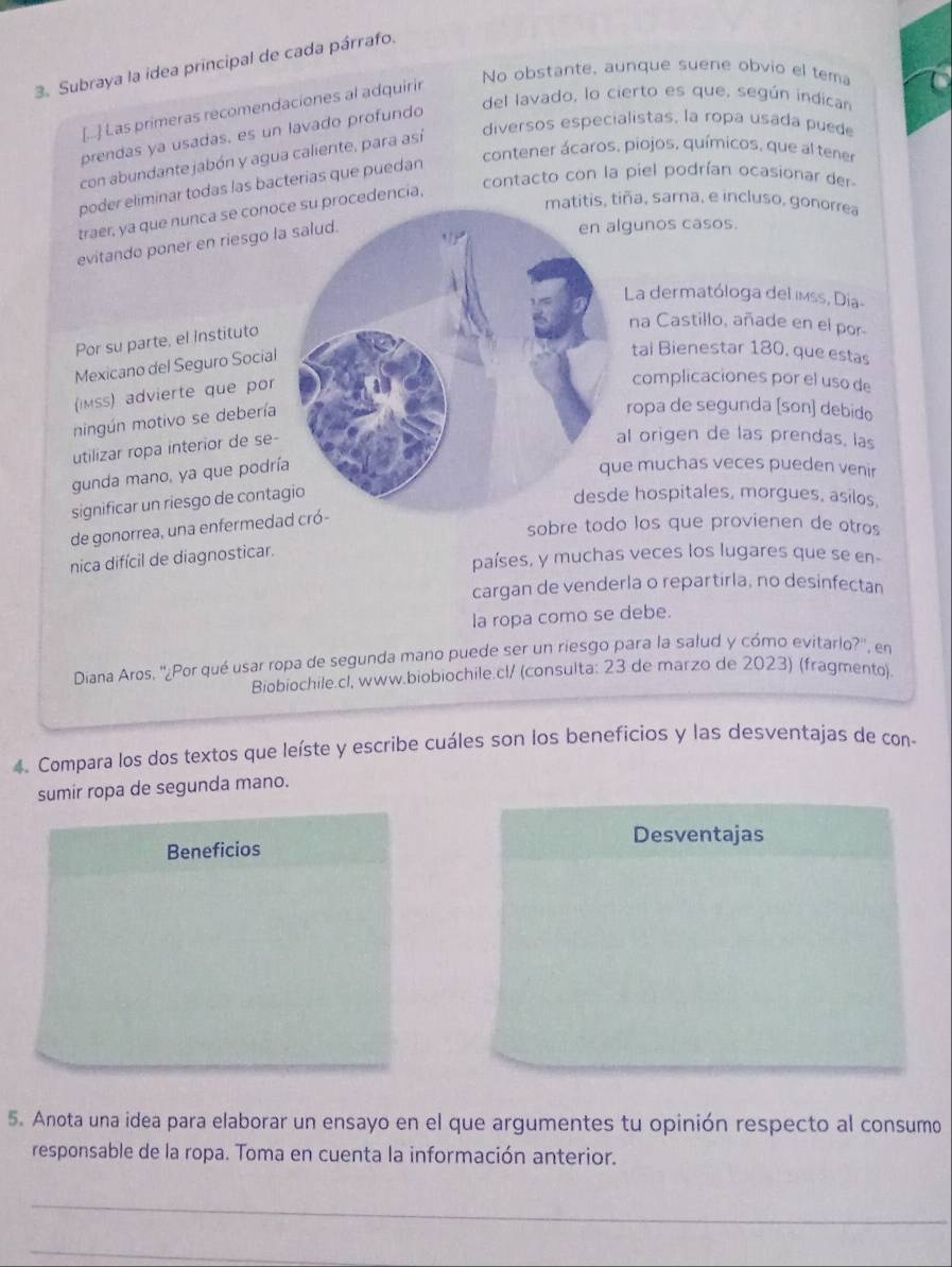 Subraya la idea principal de cada párrafo.
No obstante, aunque suene obvio el tema
del lavado, lo cierto es que, según indican
[..] Las primeras recomendaciones al adquirir
diversos especialistas, la ropa usada puede
prendas ya usadas, es un lavado profundo
contener ácaros, piojos, químicos, que al tener
con abundante jabón y agua caliente, para así
poder eliminar todas las bacterias que puedan
traer, ya que nunca se conoc su procedencia, contacto con la piel podrían ocasionar der
matitis, tiña, sarna, e incluso, gonorrea
evitando poner en riesgo la
gunos casos.
La dermatóloga del imss, Dia-
Por su parte, el Instituto
na Castillo, añade en el por
Mexicano del Seguro Social
tai Bienestar 180, que estas
(iMss) advierte que por
complicaciones por el uso de
mingún motivo se debería
ropa de segunda [son] debido
utilizar ropa interior de se-
l origen de las prendas, las
gunda mano, ya que podrí
e muchas veces pueden venir
significar un riesgo de conta
hospitales, morgues, asilos,
de gonorrea, una enfermedad
sobre todo los que provienen de otros
nica difícil de diagnosticar.
países, y muchas veces los lugares que se en-
cargan de venderla o repartirla, no desinfectan
la ropa como se debe.
Diana Aros, ''¿Por qué usar ropa de segunda mano puede ser un riesgo para la salud y cómo evitario?'', en
Biobiochile.cl, www.biobiochile.c!/ (consulta: 23 de marzo de 2023) (fragmento)
4. Compara los dos textos que leíste y escribe cuáles son los beneficios y las desventajas de con-
sumir ropa de segunda mano.
Desventajas
Beneficios
5. Anota una idea para elaborar un ensayo en el que argumentes tu opinión respecto al consumo
responsable de la ropa. Toma en cuenta la información anterior.
_
_