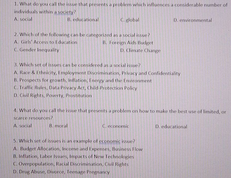 What do you call the issue that presents a problem which influences a considerable number of
individuals within a society?
A. social B. educational C. global D. environmental
2. Which of the following can be categorized as a social issue?
A. Girls’ Access to Education B. Foreign Aids Budget
C. Gender Inequality D. Climate Change
3. Which set of issues can be considered as a social issue?
A. Race & Ethnicity, Employment Discrimination, Privacy and Confidentiality
B. Prospects for growth, Inflation, Energy and the Environment
C. Traffic Rules, Data Privacy Act, Child-Protection Policy
D. Civil Rights, Poverty, Prostitution
4. What do you call the issue that presents a problem on how to make the best use of limited, or
scarce resources?
A. social B. moral C. economic D. educational
5. Which set of issues is an example of economic issue?
A. Budget Allocation, Income and Expenses, Business Flow
B. Inflation, Labor Issues, Impacts of New Technologies
C. Overpopulation, Racial Discrimination, Civil Rights
D. Drug Abuse, Divorce, Teenage Pregnancy