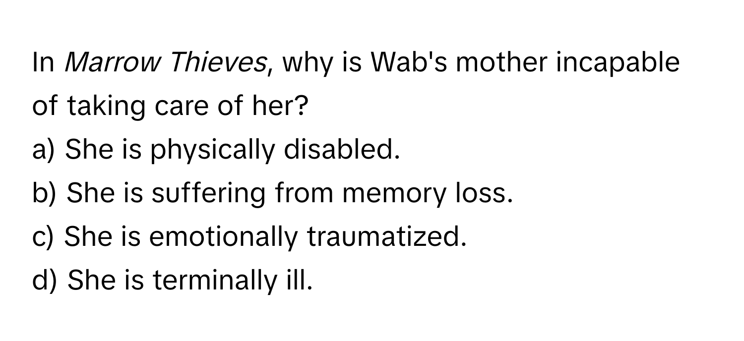 In *Marrow Thieves*, why is Wab's mother incapable of taking care of her?

a) She is physically disabled.
b) She is suffering from memory loss.
c) She is emotionally traumatized.
d) She is terminally ill.