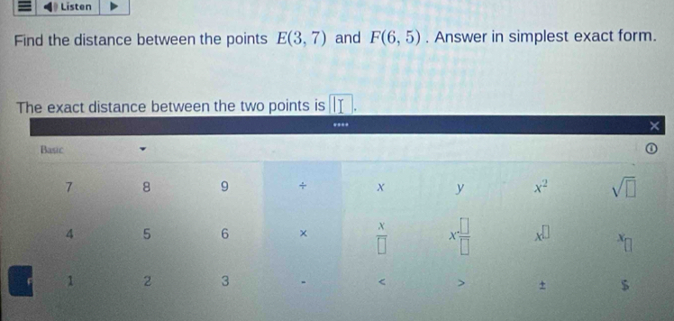 Listen
Find the distance between the points E(3,7) and F(6,5). Answer in simplest exact form.
The exact distance between the two points is