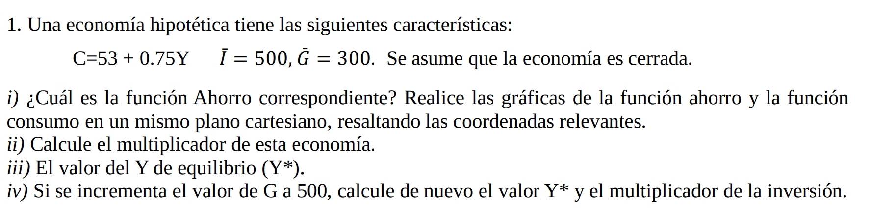 Una economía hipotética tiene las siguientes características:
C=53+0.75Y overline I=500, overline G=300. Se asume que la economía es cerrada. 
i) ¿Cuál es la función Ahorro correspondiente? Realice las gráficas de la función ahorro y la función 
consumo en un mismo plano cartesiano, resaltando las coordenadas relevantes. 
ii) Calcule el multiplicador de esta economía. 
iii) El valor del Y de equilibrio (Y *). 
iv) Si se incrementa el valor de G a 500, calcule de nuevo el valor Y^*y el multiplicador de la inversión.