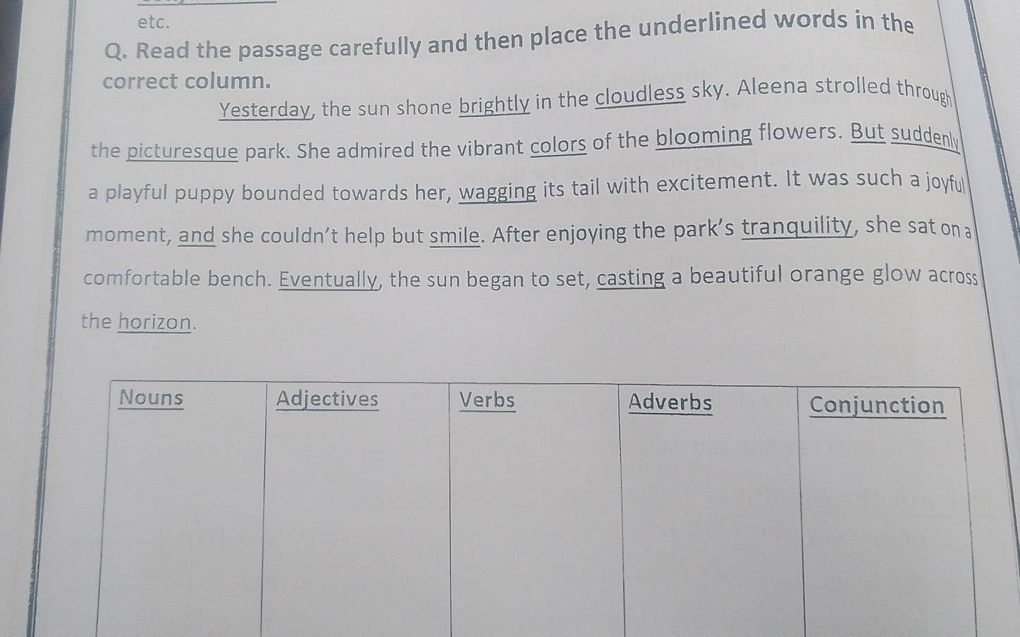 etc. 
Q. Read the passage carefully and then place the underlined words in the 
correct column. 
Yesterday, the sun shone brightly in the cloudless sky. Aleena strolled through 
the picturesque park. She admired the vibrant colors of the blooming flowers. But suddenly 
a playful puppy bounded towards her, wagging its tail with excitement. It was such a joyful 
moment, and she couldn’t help but smile. After enjoying the park’s tranquility, she sat on a 
comfortable bench. Eventually, the sun began to set, casting a beautiful orange glow across 
the horizon.