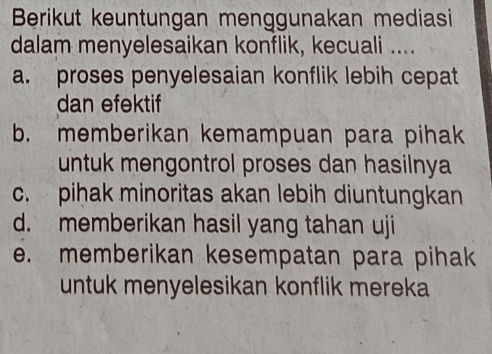 Berikut keuntungan menggunakan mediasi
dalam menyelesaikan konflik, kecuali ....
a. proses penyelesaian konflik lebih cepat
dan efektif
b. memberikan kemampuan para pihak
untuk mengontrol proses dan hasilnya
c. pihak minoritas akan lebih diuntungkan
d. memberikan hasil yang tahan uji
e. memberikan kesempatan para pihak
untuk menyelesikan konflik mereka