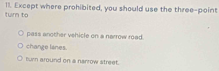 Except where prohibited, you should use the three-point
turn to
pass another vehicle on a narrow road.
change lanes.
turn around on a narrow street.