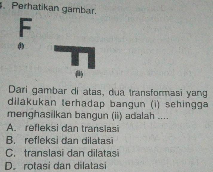 Perhatikan gambar.
F
0
(ii)
Dari gambar di atas, dua transformasi yang
dilakukan terhadap bangun (i) sehingga
menghasilkan bangun (ii) adalah ....
A. refleksi dan translasi
B. refleksi dan dilatasi
C. translasi dan dilatasi
D. rotasi dan dilatasi