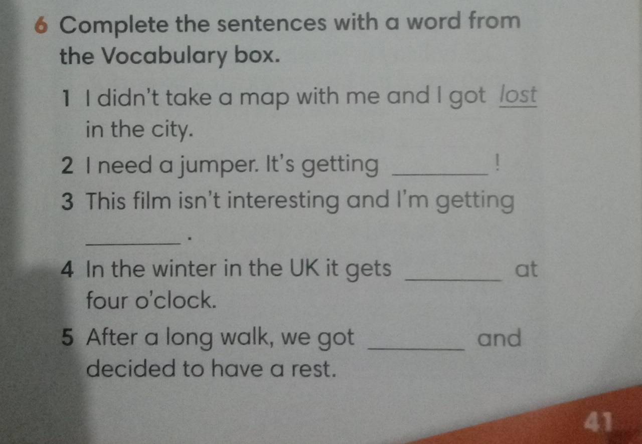 Complete the sentences with a word from 
the Vocabulary box. 
1 I didn't take a map with me and I got /ost 
in the city. 
2 I need a jumper. It's getting _! 
3 This film isn't interesting and I'm getting 
_ 
4 In the winter in the UK it gets _at 
four o'clock. 
5 After a long walk, we got _and 
decided to have a rest. 
41