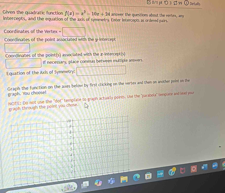 0/1 ptつ 3 $ 99 ① Details 
Given the quadratic function f(x)=x^2-10x+24 answer the questions about the vertex, any 
intercepts, and the equation of the axis of symmetry. Enter intercepts as ordered pairs. 
Coordinates of the Vertex = 
Coordinates of the point associated with the y-intercept 
Coordinates of the point(s) associated with the x-intercept(s) 
If necessary, place commas between multiple answers. 
Equation of the Axis of Symmetry: 
Graph the function on the axes below by first clicking on the vertex and then on another point on the 
graph. You choose! 
NOTE: Do not use the ''dot'' template to graph actually points. Use the ''parabola'' template and lead your 
graph through the point you chose.