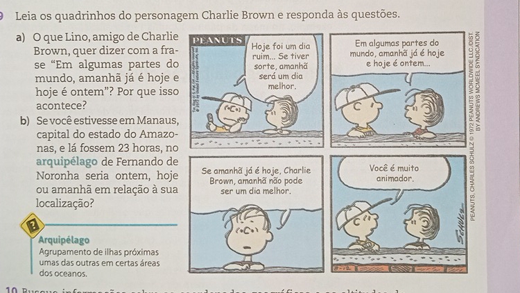 Leia os quadrinhos do personagem Charlie Brown e responda às questões.
a) O que Lino, amigo de Charli
Brown, quer dizer com a fra
se “Em algumas partes d
mundo, amanhã já é hoje 
hoje é ontem”? Por que iss
acontece? 
b) Se você estivesse em Manaus
capital do estado do Amazo
nas, e lá fossem 23 horas, n
arquipélago de Fernando d
Noronha seria ontem, hoj
ou amanhã em relação à su
localização?
Arquipélago
Agrupamento de ilhas próximas
umas das outras em certas áreas 
dos oceanos.