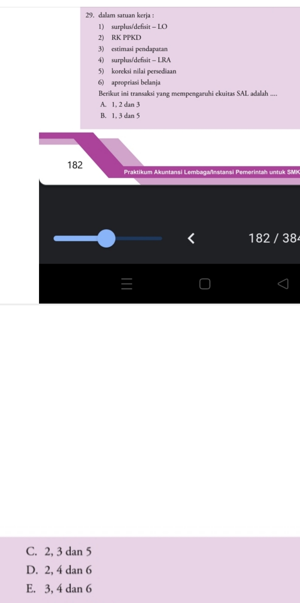 dalam satuan kerja :
1) surplus/defisit - LO
2) RK PPKD
3) estimasi pendapatan
4) surplus/defisit - LRA
5) koreksi nilai persediaan
6) apropriasi belanja
Berikut ini transaksi yang mempengaruhi ekuitas SAL adalah ....
A. 1, 2 dan 3
B. 1, 3 dan 5
182
Praktikum Akuntansi Lembaga/Instansi Pemerintah untuk SMK
< 182 / 38
C. 2, 3 dan 5
D. 2, 4 dan 6
E. 3, 4 dan 6
