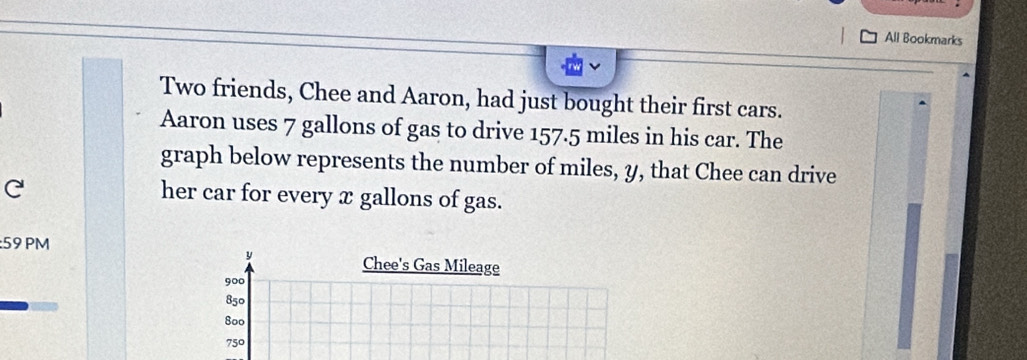 All Bookmarks 
Two friends, Chee and Aaron, had just bought their first cars. 
Aaron uses 7 gallons of gas to drive 157.5 miles in his car. The 
graph below represents the number of miles, y, that Chee can drive 
her car for every x gallons of gas. 
:59 PM
y
Chee's Gas Mileage
900
850
800
750