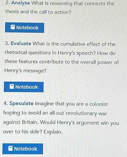 Analyze What is reasoning that connects the 
thesis and the call to action? 
Notebook 
3. Evaluate What is the cumulative effect of the 
rhetorical questions in Henry's speech? How do 
these features contribute to the overall power of 
Henry's message? 
Notebook 
4. Speculate Imagine that you are a colonist 
hoping to avoid an all-out revolutionary war 
against Britain. Would Henry's argument win you 
over to his side? Explain. 
Notebook