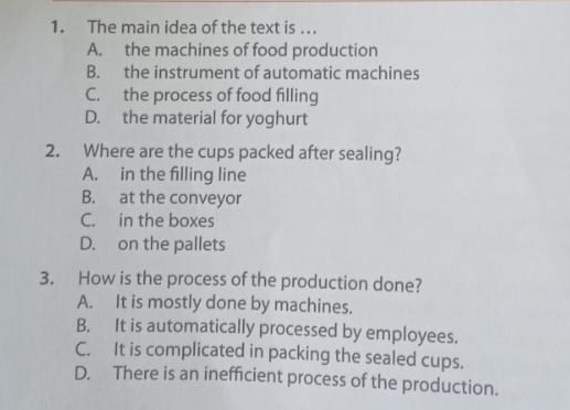 The main idea of the text is ...
A. the machines of food production
B. the instrument of automatic machines
C. the process of food filling
D. the material for yoghurt
2. Where are the cups packed after sealing?
A. in the filling line
B. at the conveyor
C. in the boxes
D. on the pallets
3. How is the process of the production done?
A. It is mostly done by machines.
B. It is automatically processed by employees.
C. It is complicated in packing the sealed cups.
D. There is an inefficient process of the production.