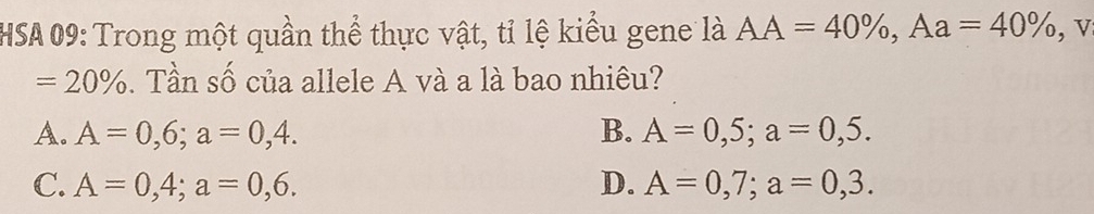 HSA 09: Trong một quần thể thực vật, tỉ lệ kiểu gene là AA=40% , Aa=40% , v
=20%. Tần số của allele A và a là bao nhiêu?
A. A=0,6; a=0,4. B. A=0,5; a=0,5.
C. A=0,4; a=0,6. D. A=0,7; a=0,3.