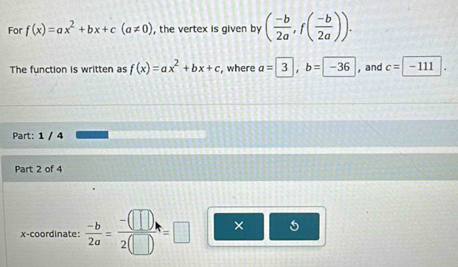 For f(x)=ax^2+bx+c(a!= 0) , the vertex is given by ( (-b)/2a , f( (-b)/2a )). 
The function is written as f(x)=ax^2+bx+c , where a= 36 , and c=-111.
Part: 1 / 4 
Part 2 of 4 
x-coordinate:  (-b)/2a = (-(□ ))/2(□ ) =□ × 5