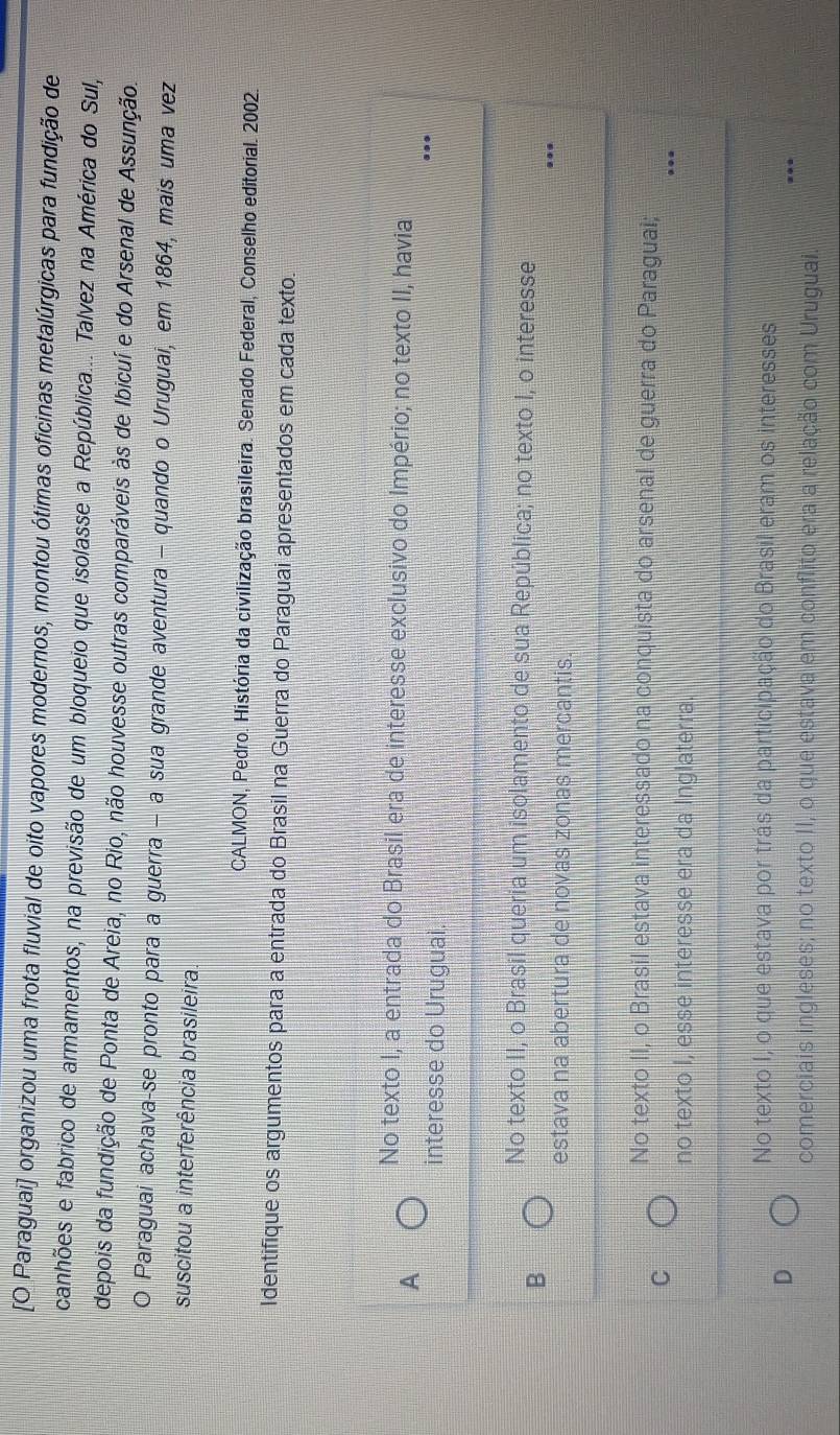 [O Paraguai] organizou uma frota fluvial de oito vapores modernos, montou ótimas oficinas metalúrgicas para fundição de
canhões e fabrico de armamentos, na previsão de um bloqueio que isolasse a República... Talvez na América do Sul,
depois da fundição de Ponta de Areia, no Rio, não houvesse outras comparáveis às de Ibicuí e do Arsenal de Assunção.
O Paraguai achava-se pronto para a guerra - a sua grande aventura - quando o Uruguai, em 1864, mais uma vez
suscitou a interferência brasileira.
CALMON, Pedro. História da civilização brasileira. Senado Federal, Conselho editorial. 2002.
Identifique os argumentos para a entrada do Brasil na Guerra do Paraguai apresentados em cada texto.
No texto I, a entrada do Brasil era de interesse exclusivo do Império; no texto II, havia
A
interesse do Uruguai.
No texto II, o Brasil queria um isolamento de sua República; no texto I, o interesse
B
estava na abertura de novas zonas mercantis.
No texto II, o Brasil estava interessado na conquista do arsenal de guerra do Paraguai;
C
no texto I, esse interesse era da Inglaterra.
No texto I, o que estava por trás da participação do Brasil eram os interesses
D
comerciais ingleses; no texto II, o que estava em conflito era a relação com Uruguai.