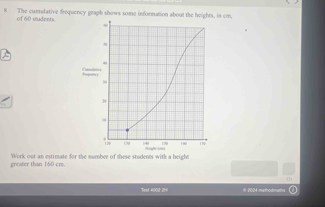 The cumulative frequency graph shows some information about the heights, in cm, 
of 60 students. 
Work out an estimate for the number of these students with a height 
greater than 160 cm. 
(2) 
Test 4002 2H © 2024 methodmaths