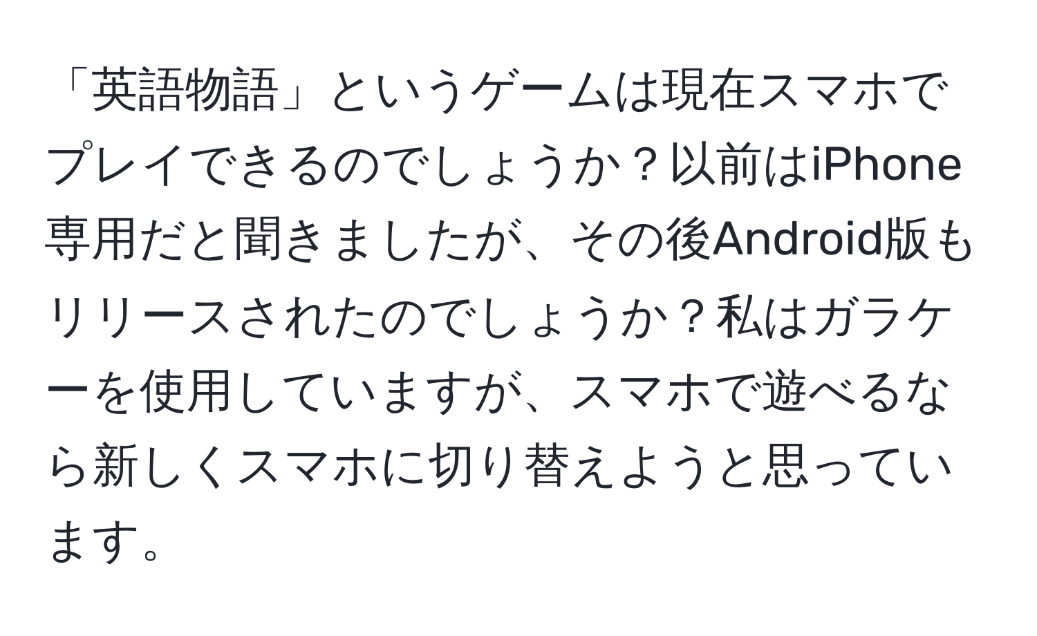 「英語物語」というゲームは現在スマホでプレイできるのでしょうか？以前はiPhone専用だと聞きましたが、その後Android版もリリースされたのでしょうか？私はガラケーを使用していますが、スマホで遊べるなら新しくスマホに切り替えようと思っています。