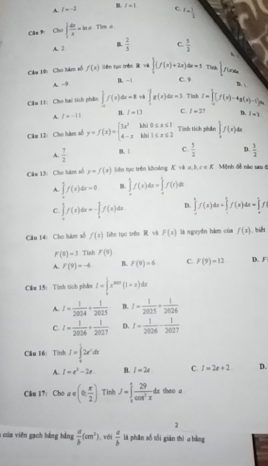 A. I=-2 B. l=1 C. I= 1/2 
Câu 9 Cho ∈tlimits _0^(1frac dx)x=ln a Tim a
A. 2 B.  2/5  C.  5/2 
6,y
Câu 10: Cho hàm số f(x) liěn tụo trèn  vè ∈tlimits _0^(1(f(x)+2x)dx=5 Tinh ∈tlimits _0^1f(x)dx
A. -9 B. - | C. 9
D. 
Cầu I1 Cho hai tích phân ∈tlimits _(-2)^1f(x)dx=8 và ∈tlimits _1^-g(x)dx=3 Tinh I=∈tlimits _(-2)^2[f(x)-4g(x)-1]dx
A. I=-11 B. I=13 C. I=2 D, I=3
Câu 12: Cho hàm số y=f(x)=beginarray)l 3x^2khi0≤ x≤ 1 4-xkhi1≤ x≤ 2endarray. Tính tích phân ∈tlimits _0^((frac 3)2)f(x)d r
A.  7/2  B. | C.  5/2  D.  3/2 
Câu 13: Cho hàm số y=f(x) liên tục trên khoảng K và σ  b, c ∈ K Mệnh đề nào san đ
A. ∈tlimits _a^(af(x)dx=0 B. ∈tlimits _a^bf(x)dx=∈tlimits _a^bf(t) dt
C. ∈tlimits _a^bf(x)dx=-∈tlimits _b^af(x)dx
D. ∈tlimits _a^bf(x)dx/ ∈tlimits _c^af(x)dx=∈tlimits _a^cf
Cầu 14:Cho hàm số f(x) liên tục trên R và F(x) là nguyên hàm của f(x) ,, biết
F(0)=3 Tinh F(9)
A. F(9)=-6 B. F(9)=6 C. F(9)=12 D. A
Câu 15: Tính tích phân I=∈tlimits _0^1x^2005)(1+x)dx
A. I= 1/2024 + 1/2025  B. I= 1/2025 + 1/2026 
C I= 1/2026 + 1/2027  D. I= 1/2026 - 1/2027 
Cầu 16: Tính I=∈tlimits _0^(12e^x)dx
A. I=e^2-2e B. I=2e C. I=2e+2 D.
Câu 17 Cho alpha ∈ (0; π /2 ) Tính J=∈tlimits _0^(afrac 29)cos^2xdx theo a
2
a của viên gạch bảng bằng  a/b (cm^2) , với  a/b  lā phān số tối gián thì a bằng