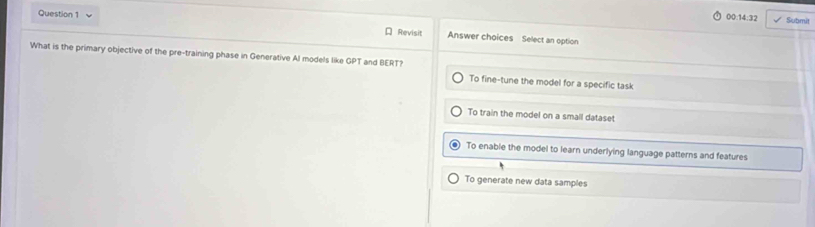 00:14:32 Submit
Question 1 Revisit Answer choices Select an option
What is the primary objective of the pre-training phase in Generative AI models like GPT and BERT?
To fine-tune the model for a specific task
To train the model on a small dataset
To enable the model to learn underlying language patterns and features
To generate new data samples