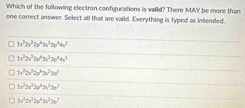 Which of the following electron confgurations is valid? There MAY be more than
one correct answer. Select all that are valid. Everything is typed as intended.
1s^22s^22p^63s^23p^44s^2
1s^22s^22p^63s^23p^64s^1
1s^22s^22p^63s^23d^1
1s^22s^22p^63s^23p^5
1s^22s^22p^63s^23p^7