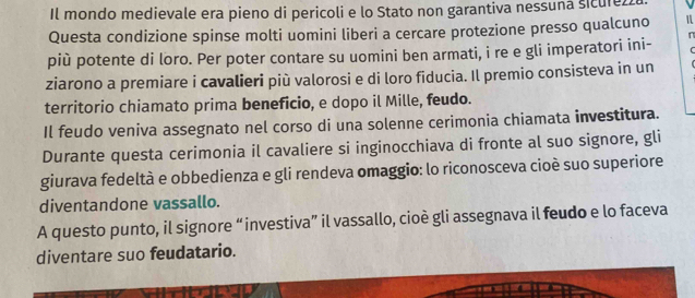 Il mondo medievale era pieno di pericoli e lo Stato non garantiva nessuna sicure. 
Questa condizione spinse molti uomini liberi a cercare protezione presso qualcuno n 
più potente di loro. Per poter contare su uomini ben armati, i re e gli imperatori ini- 
ziarono a premiare i cavalieri più valorosi e di loro fiducia. Il premio consisteva in un 
territorio chiamato prima beneficio, e dopo il Mille, feudo. 
Il feudo veniva assegnato nel corso di una solenne cerimonia chiamata investitura. 
Durante questa cerimonia il cavaliere si inginocchiava di fronte al suo signore, gli 
giurava fedeltà e obbedienza e gli rendeva omaggio: lo riconosceva cioè suo superiore 
diventandone vassallo. 
A questo punto, il signore “investiva” il vassallo, cioè gli assegnava il feudo e lo faceva 
diventare suo feudatario.