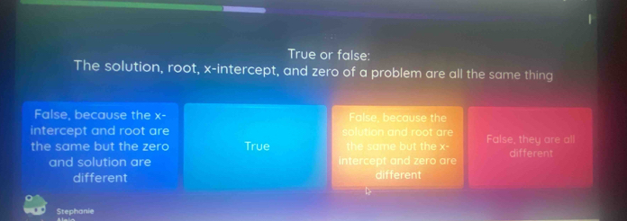 True or false:
The solution, root, x-intercept, and zero of a problem are all the same thing
False, because the x- False, because the
intercept and root are solution and root are False, they are all
the same but the zero True the same but the x° different
and solution are intercept and zero are
different different
b
Stephanie