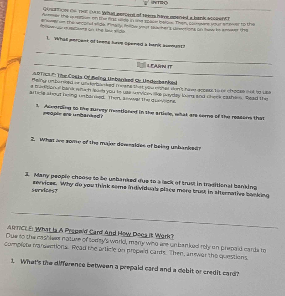 INTRO 
QUESTION OF THE DAY: What percent of teens have opened a bank account? 
Answer the question on the first slide in the space below. Then, compare your answer to the 
answer on the second slide. Finally, follow your teacher's directions on how to answer the 
follow-up questions on the last silide. 
1. What percent of teens have opened a bank account? 
_ 
_ 
LEARN IT 
_ 
ARTICLE: The Costs Of Being Unbanked Or Underbanked 
Being unbanked or underbanked means that you either don't have access to or choose not to use 
a traditional bank which leads you to use services like payday loans and check cashers. Read the 
article about being unbanked. Then, answer the questions. 
1. According to the survey mentioned in the article, what are some of the reasons that 
people are unbanked? 
2. What are some of the major downsides of being unbanked? 
3. Many people choose to be unbanked due to a lack of trust in traditional banking 
services. Why do you think some individuals place more trust in alternative banking 
services? 
ARTICLE: What Is A Prepaid Card And How Does It Work? 
Due to the cashless nature of today's world, many who are unbanked rely on prepaid cards to 
complete transactions. Read the article on prepaid cards. Then, answer the questions. 
1. What’s the difference between a prepaid card and a debit or credit card?