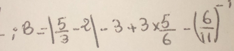 B=| 5/3 -2|-3+3*  5/6 -( 6/11 )^-1