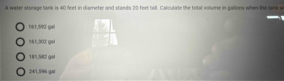 A water storage tank is 40 feet in diameter and stands 20 feet tall. Calculate the total volume in gallons when the tank w
161,592 gal
161,302 gal
181,582 gal
241,596 gal