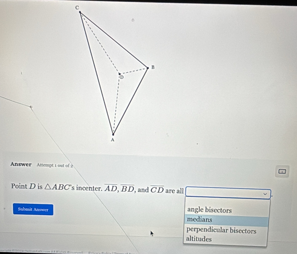 Answer Attempt 1 out of 2 98
Point D is △ ABC 's incenter. overline AD, overline BD , and overline CD are all
Submit Answer
angle bisectors
medians
perpendicular bisectors
altitudes