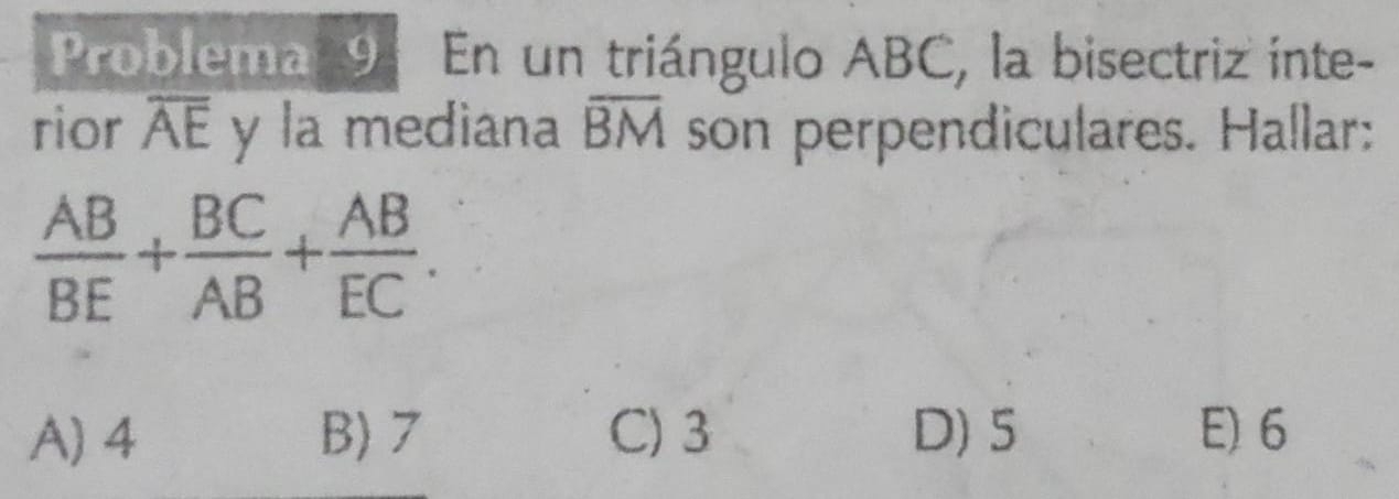 Problema 94 En un triángulo ABC, la bisectriz inte-
rior overline AE y la mediana overline BM son perpendiculares. Hallar:
 AB/BE + BC/AB + AB/EC .
A) 4 B) 7 C) 3 D) 5 E) 6