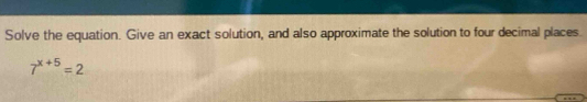 Solve the equation. Give an exact solution, and also approximate the solution to four decimal places.
7^(x+5)=2