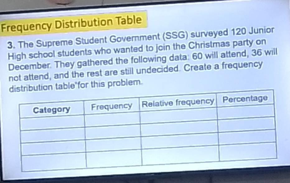 Frequency Distribution Table 
3. The Supreme Student Government (SSG) surveyed 120 Junior 
High school students who wanted to join the Christmas party on 
December. They gathered the following data: 60 will attend, 36 will 
not attend, and the rest are still undecided. Create a frequency 
able"for this problem.