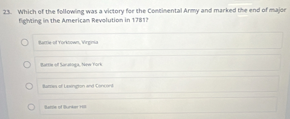 Which of the following was a victory for the Continental Army and marked the end of major
fighting in the American Revolution in 1781?
Battle of Yorktown, Virginia
Battle of Saratoga, New York
Battles of Lexington and Concord
Battle of Bunker Hill