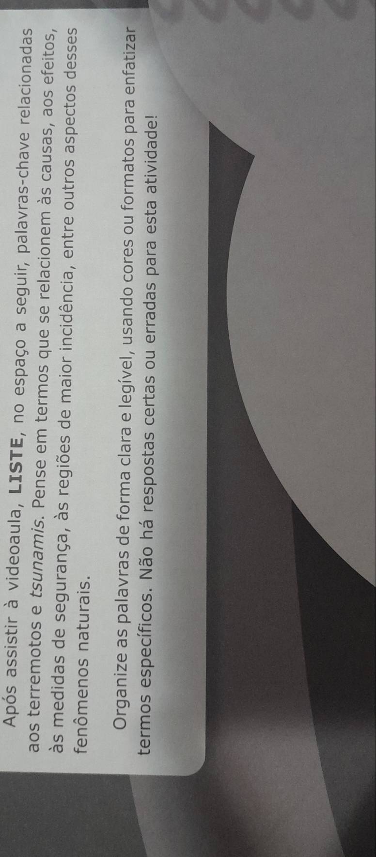Após assistir à videoaula, LISTE, no espaço a seguir, palavras-chave relacionadas 
aos terremotos e tsunamis. Pense em termos que se relacionem às causas, aos efeitos, 
às medidas de segurança, às regiões de maior incidência, entre outros aspectos desses 
fenômenos naturais. 
Organize as palavras de forma clara e legível, usando cores ou formatos para enfatizar 
termos específicos. Não há respostas certas ou erradas para esta atividade!
