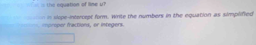 Wst is the equation of line u? 
e oquation in slope-intercept form. Write the numbers in the equation as simplified 
actons, improper fractions, or integers.