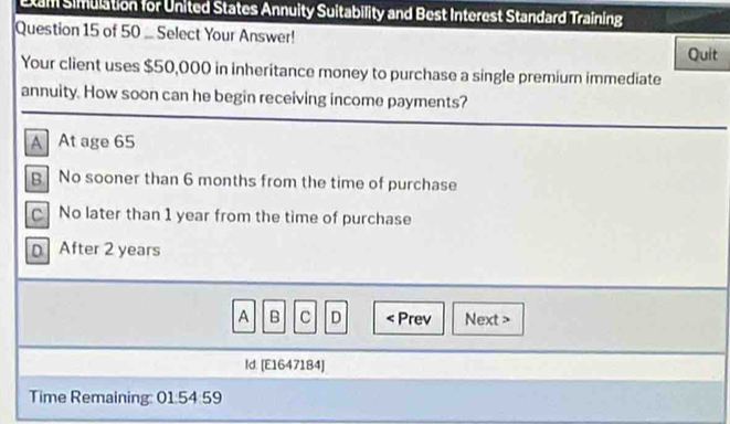 Etam Simulation for United States Annuity Suitability and Best Interest Standard Training
Question 15 of 50 ... Select Your Answer!
Quit
Your client uses $50,000 in inheritance money to purchase a single premium immediate
annuity. How soon can he begin receiving income payments?
A At age 65
B No sooner than 6 months from the time of purchase
C No later than 1 year from the time of purchase
D After 2 years
A B C D
Id. [E1647184]
Time Remaining: 01:54:59