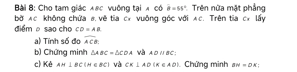 Cho tam giác Aвc vuông tại a có widehat B=55°. Trên nửa mặt phẳng 
bờ Ac không chứa B, vẽ tia cx vuông góc với AC. Trên tia cx lấy 
điểm D sao cho CD=AB. 
a) Tính số đo widehat ACB
b) Chứng minh △ ABC=△ CDA và ADparallel BC : 
c) Kẻ AH⊥ BC(H∈ BC) và CK⊥ AD(K∈ AD). Chứng minh BH=DK.