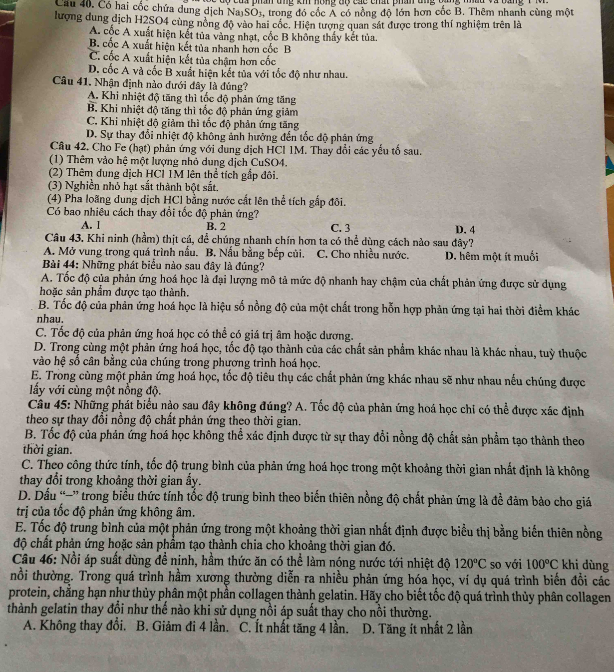 Cầu 40. Có hai cốc chứa dung dịch Na31 SO_3 3, trong đó cốc Á có nồng độ lớn hơn cốc B. Thêm nhanh cùng một
lượng dung dịch H2SO4 cùng nồng độ vào hai cốc. Hiện tượng quan sát được trong thí nghiệm trên là
A. cốc A xuất hiện kết tủa vàng nhạt, cốc B không thấy kết tủa.
B. cốc A xuất hiện kết tủa nhanh hơn cốc B
C. cốc A xuất hiện kết tủa chậm hơn cốc
D. cốc A và cốc B xuất hiện kết tủa với tốc độ như nhau.
Câu 41. Nhận định nào dưới đây là đúng?
A. Khi nhiệt độ tăng thì tốc độ phản ứng tăng
B. Khi nhiệt độ tăng thì tốc độ phản ứng giảm
C. Khi nhiệt độ giảm thì tốc độ phản ứng tăng
D. Sự thay đổi nhiệt độ không ảnh hưởng đến tốc độ phản ứng
Câu 42. Cho Fe (hạt) phản ứng với dung dịch HCl 1M. Thay đổi các yếu tố sau.
(1) Thêm vào hệ một lượng nhỏ dung dịch CuSO4.
(2) Thêm dung dịch HCl 1M lên thể tích gấp đôi.
(3) Nghiền nhỏ hạt sắt thành bột sắt.
(4) Pha loãng dung dịch HCl bằng nước cất lên thể tích gấp đôi.
Có bao nhiêu cách thay đổi tốc độ phản ứng?
A. 1 B. 2 C. 3 D. 4
Câu 43. Khi ninh (hầm) thịt cá, để chúng nhanh chín hơn ta có thể dùng cách nào sau đây?
A. Mở vung trong quá trình nấu. B. Nấu bằng bếp củi. a C. Cho nhiều nước. D. hêm một ít muối
Bài 44: Những phát biểu nào sau đây là đúng?
A. Tốc độ của phản ứng hoá học là đại lượng mô tả mức độ nhanh hay chậm của chất phản ứng được sử dụng
hoặc sản phầm được tạo thành.
B. Tốc độ của phản ứng hoá học là hiệu số nồng độ của một chất trong hỗn hợp phản ứng tại hai thời điểm khác
nhau.
C. Tốc độ của phản ứng hoá học có thể có giá trị âm hoặc dương.
D. Trong cùng một phản ứng hoá học, tốc độ tạo thành của các chất sản phẩm khác nhau là khác nhau, tuỳ thuộc
vào hệ số cân bằng của chúng trong phương trình hoá học.
E. Trong cùng một phản ứng hoá học, tốc độ tiêu thụ các chất phản ứng khác nhau sẽ như nhau nếu chúng được
lấy với cùng một nồng độ.
Câu 45: Những phát biểu nào sau đây không đúng? A. Tốc độ của phản ứng hoá học chi có thể được xác định
theo sự thay đổi nồng độ chất phản ứng theo thời gian.
B. Tốc độ của phản ứng hoá học không thể xác định được từ sự thay đồi nồng độ chất sản phẩm tạo thành theo
thời gian.
C. Theo công thức tính, tốc độ trung bình của phản ứng hoá học trong một khoảng thời gian nhất định là không
thay đổi trong khoảng thời gian ấy.
D. Dấu “−” trong biểu thức tính tốc độ trung bình theo biến thiên nồng độ chất phản ứng là đề đảm bảo cho giá
trị của tốc độ phản ứng không âm.
E. Tốc độ trung bình của một phản ứng trong một khoảng thời gian nhất định được biểu thị bằng biến thiên nồng
độ chất phản ứng hoặc sản phẩm tạo thành chia cho khoảng thời gian đó.
Câu 46: Nổi áp suất dùng để ninh, hầm thức ăn có thể làm nóng nước tới nhiệt độ 120°C so với 100°C khi dùng
nổi thường. Trong quá trình hầm xương thường diễn ra nhiều phản ứng hóa học, ví dụ quá trình biến đổi các
protein, chẳng hạn như thủy phân một phần collagen thành gelatin. Hãy cho biết tốc độ quá trình thủy phân collagen
thành gelatin thay đổi như thế nào khi sử dụng nồi áp suất thay cho nồi thường.
A. Không thay đổi. B. Giảm đi 4 lần. C. Ít nhất tăng 4 lần. D. Tăng ít nhất 2 lần