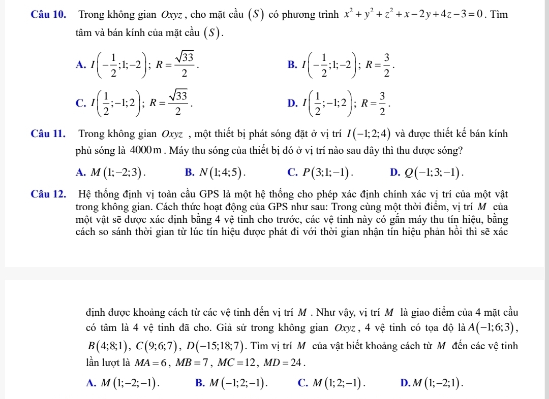 Trong không gian Oxyz, cho mặt cầu (S) có phương trình x^2+y^2+z^2+x-2y+4z-3=0. Tìm
tâm và bán kính của mặt cầu (S).
A. I(- 1/2 ;1;-2);R= sqrt(33)/2 . I(- 1/2 ;1;-2);R= 3/2 .
B.
C. I( 1/2 ;-1;2);R= sqrt(33)/2 . D. I( 1/2 ;-1;2);R= 3/2 .
Câu 11. Trong không gian Oxyz , một thiết bị phát sóng đặt ở vị trí I(-1;2;4) và được thiết kế bán kính
phủ sóng là 4000m . Máy thu sóng của thiết bị đó ở vị trí nào sau đây thì thu được sóng?
A. M(1;-2;3). B. N(1;4;5). C. P(3;1;-1). D. Q(-1;3;-1).
Câu 12. Hệ thống định vị toàn cầu GPS là một hệ thống cho phép xác định chính xác vị trí của một vật
trong không gian. Cách thức hoạt động của GPS như sau: Trong cùng một thời điểm, vị trí Mô của
một vật sẽ được xác định bằng 4 vệ tinh cho trước, các vệ tinh này có gắn máy thu tín hiệu, bằng
cách so sánh thời gian từ lúc tín hiệu được phát đi với thời gian nhận tín hiệu phản hồi thì sẽ xác
định được khoảng cách từ các vệ tinh đến vị trí M . Như vậy, vị trí M là giao điểm của 4 mặt cầu
có tâm là 4 vệ tinh đã cho. Giả sử trong không gian Oxyz , 4 vệ tinh có tọa độ là A(-1;6;3),
B(4;8;1),C(9;6;7),D(-15;18;7). Tìm vị trí M của vật biết khoảng cách từ M đến các vệ tinh
lần lượt là MA=6,MB=7,MC=12,MD=24.
A. M(1;-2;-1). B. M(-1;2;-1). C. M(1;2;-1). D. M(1;-2;1).